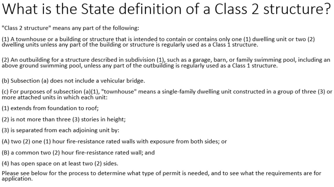 State definition of a Class 2 structure "Class 2 structure" means any part of the following:(1) A townhouse or a building or structure that is intended to contain or contains only one (1) dwelling unit or two (2) dwelling units unless any part of the building or structure is regularly used as a Class 1 structure. (2) An outbuilding for a structure described in subdivision (1), such as a garage, barn, or family swimming pool, including an above ground swimming pool, unless any part of the outbuilding is regularly used as a Class 1 structure. (b) Subsection (a) does not include a vehicular bridge.(c) For purposes of subsection (a)(1), "townhouse" means a single-family dwelling unit constructed in a group of three (3) or more attached units in which each unit:(1) extends from foundation to roof;(2) is not more than three (3) stories in height;(3) is separated from each adjoining unit by:(A) two (2) one (1) hour fire-resistance rated walls with exposure from both sides; or(B) a common two (2) hour fire-resistance rated wall; and(4) has open space on at least two (2) sides. Please see below for the process to determine what type of permit is needed, and to see what the requirements are for application.